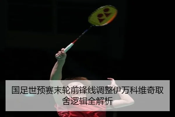 国足世预赛末轮前锋线调整伊万科维奇取舍逻辑全解析
